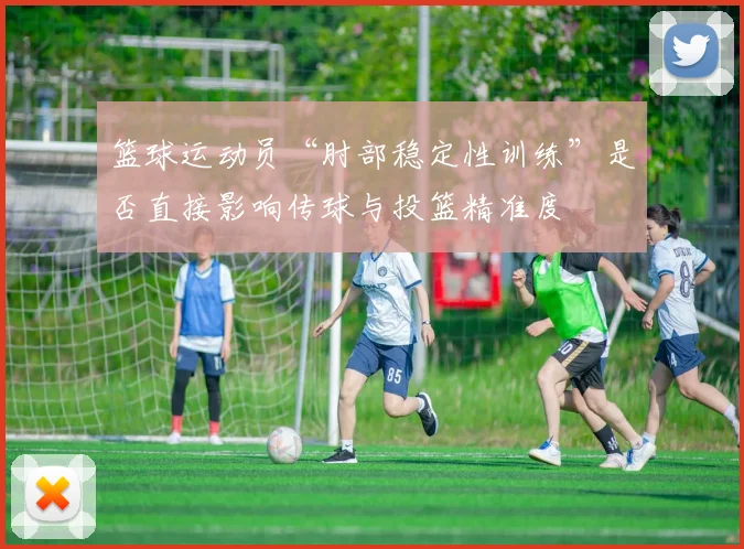 篮球运动员“肘部稳定性训练”是否直接影响传球与投篮精准度