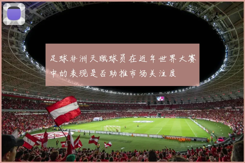 足球非洲天赋球员在近年世界大赛中的表现是否助推市场关注度