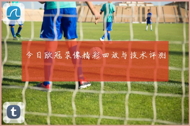 今日欧冠录像精彩回放与技术评测