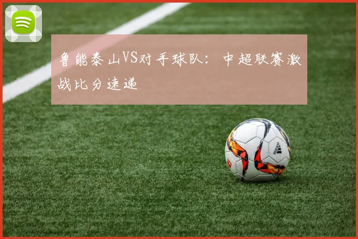 鲁能泰山VS对手球队：中超联赛激战比分速递