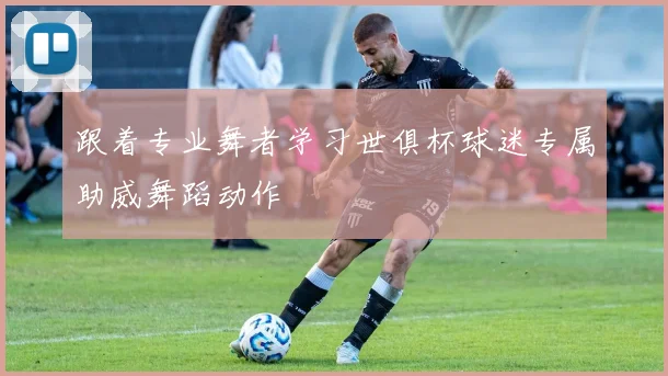 跟着专业舞者学习世俱杯球迷专属助威舞蹈动作