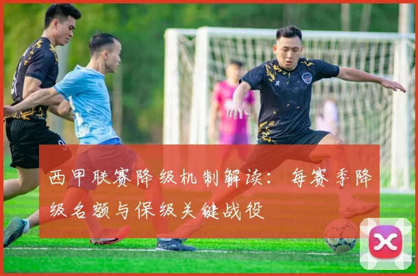 西甲联赛降级机制解读:每赛季降级名额与保级关键战役