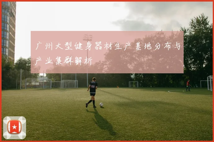 广州大型健身器材生产基地分布与产业集群解析